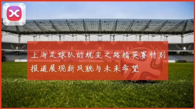 上海足球队的蜕变之路精英赛特别报道展现新风貌与未来希望