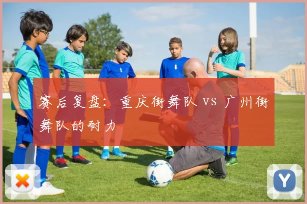 赛后复盘：重庆街舞队 vs 广州街舞队的耐力