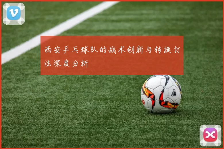 西安乒乓球队的战术创新与转换打法深度分析