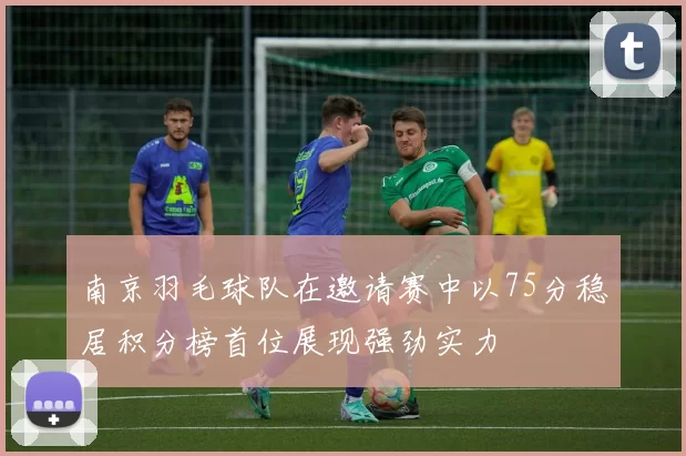 南京羽毛球队在邀请赛中以75分稳居积分榜首位展现强劲实力