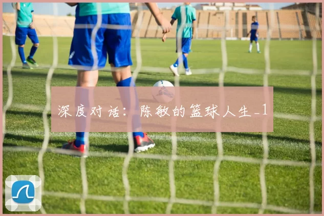 深度对话：陈敏的篮球人生_1