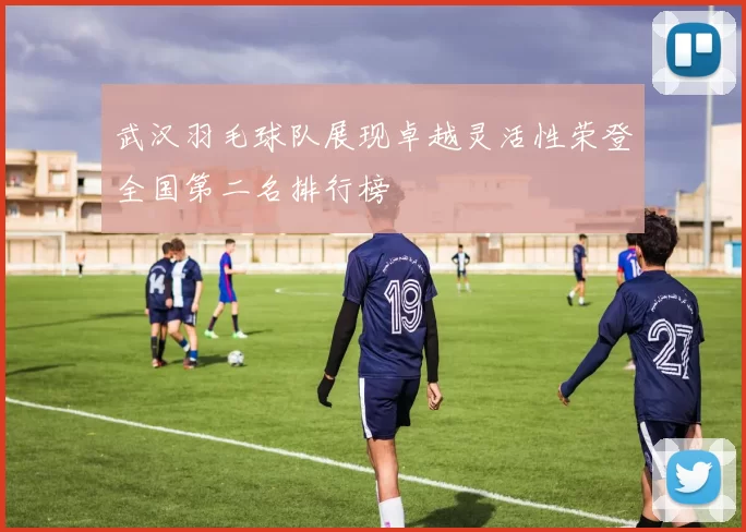 武汉羽毛球队展现卓越灵活性荣登全国第二名排行榜